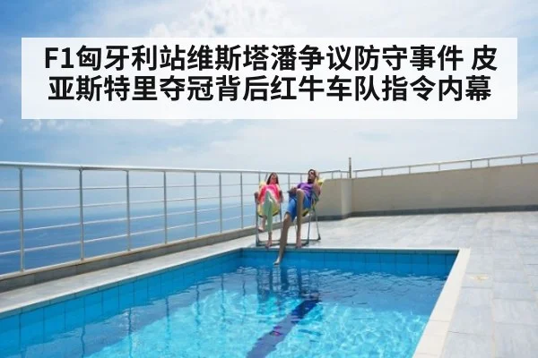 F1匈牙利站维斯塔潘争议防守事件 皮亚斯特里夺冠背后红牛车队指令内幕